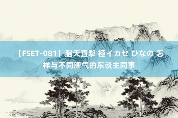 【FSET-081】脳天直撃 極イカセ ひなの 怎样与不同脾气的东谈主同事