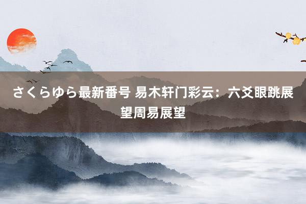 さくらゆら最新番号 易木轩门彩云：六爻眼跳展望周易展望