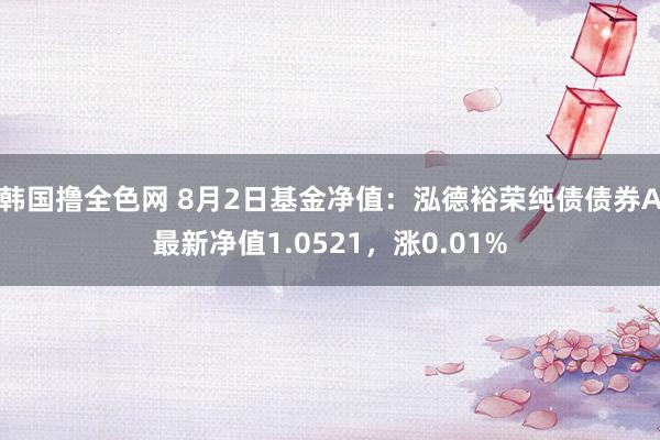 韩国撸全色网 8月2日基金净值：泓德裕荣纯债债券A最新净值1.0521，涨0.01%