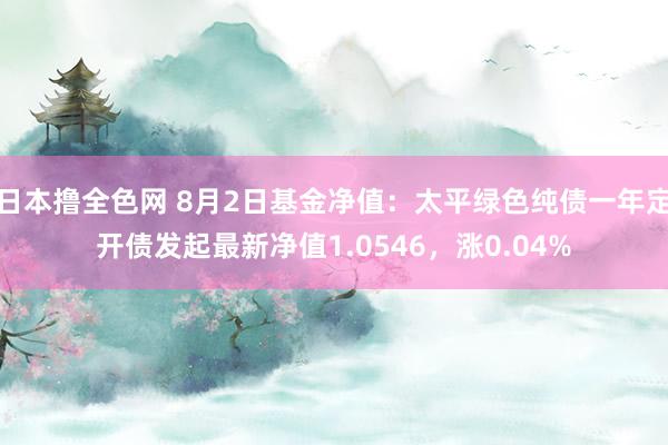 日本撸全色网 8月2日基金净值：太平绿色纯债一年定开债发起最新净值1.0546，涨0.04%