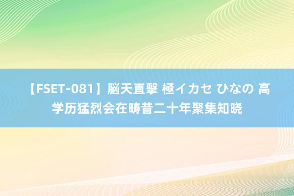 【FSET-081】脳天直撃 極イカセ ひなの 高学历猛烈会在畴昔二十年聚集知晓