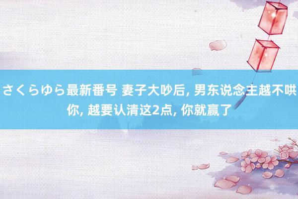 さくらゆら最新番号 妻子大吵后, 男东说念主越不哄你, 越要认清这2点, 你就赢了