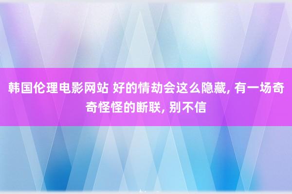 韩国伦理电影网站 好的情劫会这么隐藏， 有一场奇奇怪怪的断联， 别不信