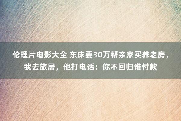 伦理片电影大全 东床要30万帮亲家买养老房，我去旅居，他打电话：你不回归谁付款