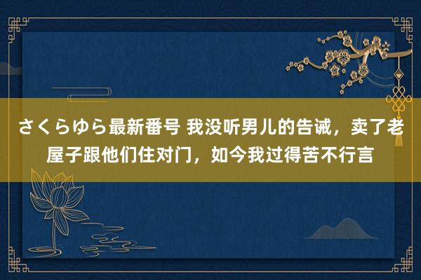 さくらゆら最新番号 我没听男儿的告诫，卖了老屋子跟他们住对门，如今我过得苦不行言