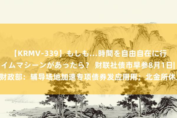 【KRMV-339】もしも…時間を自由自在に行ったり来たりできるタイムマシーンがあったら？ 财联社债市早参8月1日| 财政部：辅导场地加速专项债券发应用用；北金所休止场地金融钞票往来业务