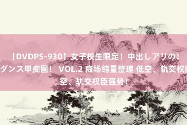 【DVDPS-930】女子校生限定！中出しアリの！腰フリダンス甲痴園！ VOL.2 商场缩量整理 低空、轨交权臣强势！