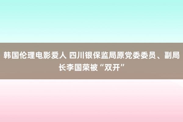 韩国伦理电影爱人 四川银保监局原党委委员、副局长李国荣被“双开”