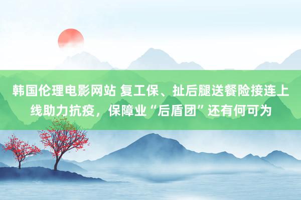 韩国伦理电影网站 复工保、扯后腿送餐险接连上线助力抗疫，保障业“后盾团”还有何可为