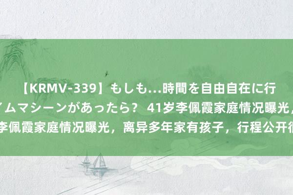 【KRMV-339】もしも…時間を自由自在に行ったり来たりできるタイムマシーンがあったら？ 41岁李佩霞家庭情况曝光，离异多年家有孩子，行程公开很深邃