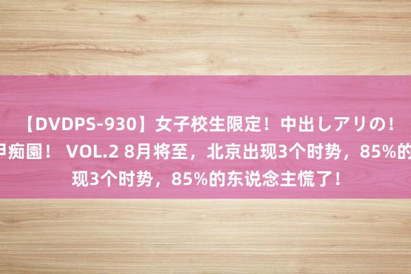 【DVDPS-930】女子校生限定！中出しアリの！腰フリダンス甲痴園！ VOL.2 8月将至，北京出现3个时势，85%的东说念主慌了！