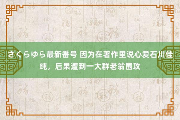 さくらゆら最新番号 因为在著作里说心爱石川佳纯，后果遭到一大群老翁围攻