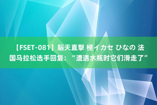 【FSET-081】脳天直撃 極イカセ ひなの 法国马拉松选手回复：“遭遇水瓶时它们滑走了”