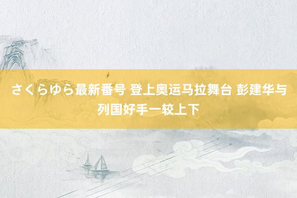 さくらゆら最新番号 登上奥运马拉舞台 彭建华与列国好手一较上下