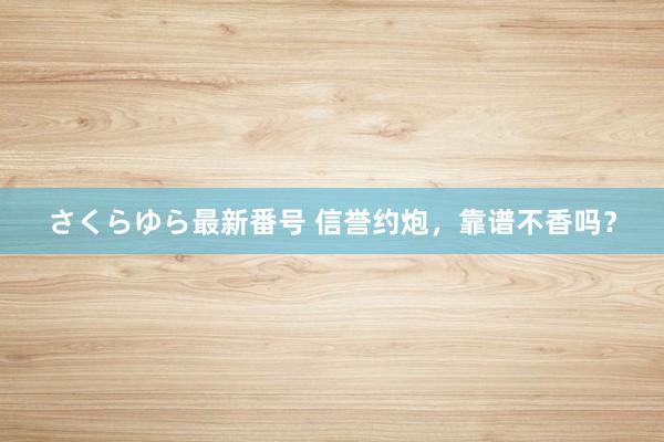 さくらゆら最新番号 信誉约炮，靠谱不香吗？