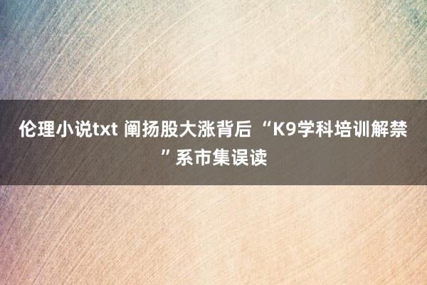 伦理小说txt 阐扬股大涨背后 “K9学科培训解禁”系市集误读