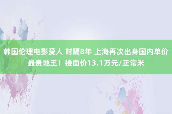 韩国伦理电影爱人 时隔8年 上海再次出身国内单价最贵地王！楼面价13.1万元/正常米