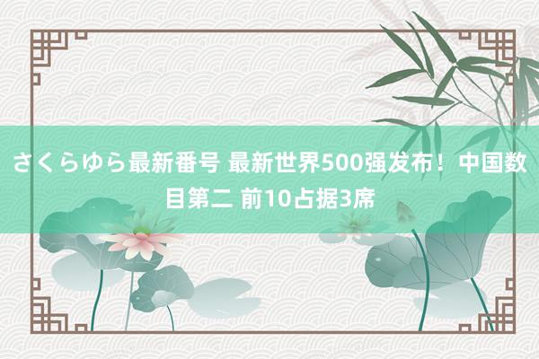 さくらゆら最新番号 最新世界500强发布！中国数目第二 前10占据3席