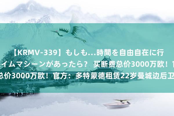 【KRMV-339】もしも…時間を自由自在に行ったり来たりできるタイムマシーンがあったら？ 买断费总价3000万欧！官方：多特蒙德租赁22岁曼城边后卫扬-库托