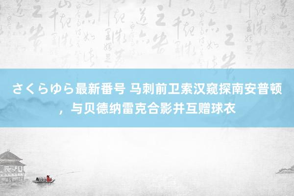 さくらゆら最新番号 马刺前卫索汉窥探南安普顿，与贝德纳雷克合影并互赠球衣