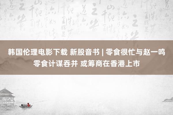 韩国伦理电影下载 新股音书 | 零食很忙与赵一鸣零食计谋吞并 或筹商在香港上市