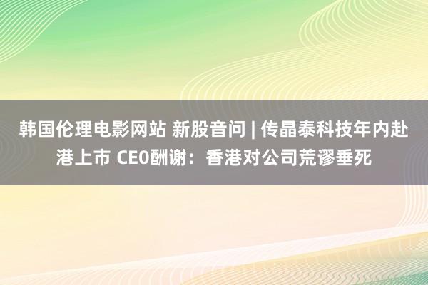 韩国伦理电影网站 新股音问 | 传晶泰科技年内赴港上市 CE0酬谢：香港对公司荒谬垂死