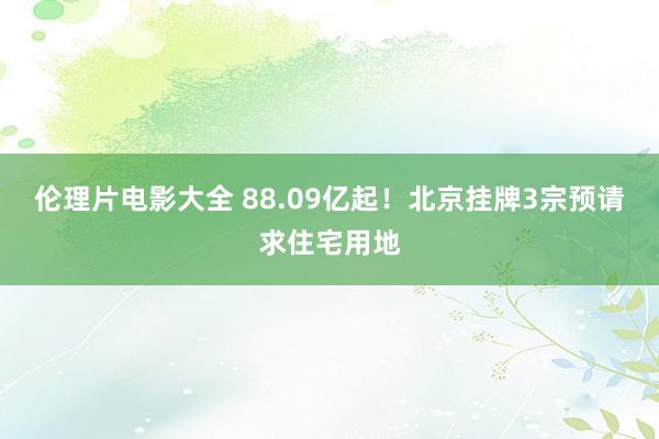 伦理片电影大全 88.09亿起！北京挂牌3宗预请求住宅用地