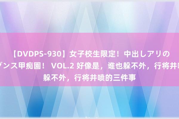 【DVDPS-930】女子校生限定！中出しアリの！腰フリダンス甲痴園！ VOL.2 好像是，谁也躲不外，行将井喷的三件事