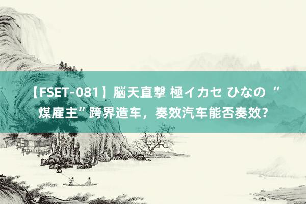 【FSET-081】脳天直撃 極イカセ ひなの “煤雇主”跨界造车，奏效汽车能否奏效？