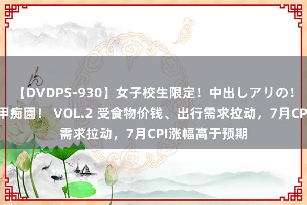 【DVDPS-930】女子校生限定！中出しアリの！腰フリダンス甲痴園！ VOL.2 受食物价钱、出行需求拉动，7月CPI涨幅高于预期