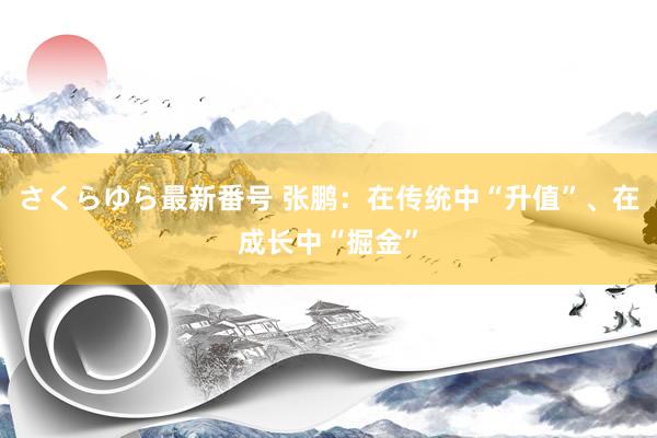 さくらゆら最新番号 张鹏：在传统中“升值”、在成长中“掘金”