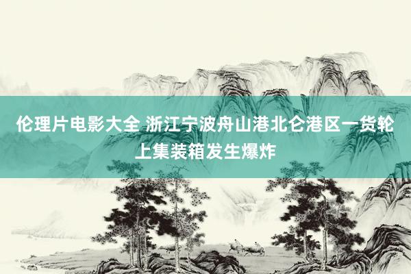 伦理片电影大全 浙江宁波舟山港北仑港区一货轮上集装箱发生爆炸