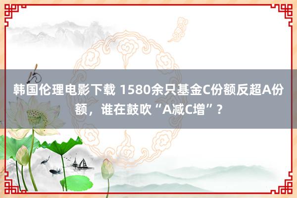 韩国伦理电影下载 1580余只基金C份额反超A份额，谁在鼓吹“A减C增”？