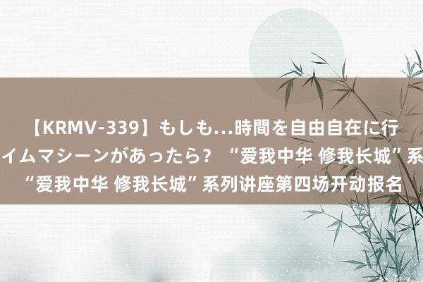 【KRMV-339】もしも…時間を自由自在に行ったり来たりできるタイムマシーンがあったら？ “爱我中华 修我长城”系列讲座第四场开动报名