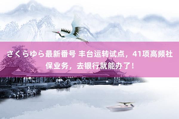 さくらゆら最新番号 丰台运转试点，41项高频社保业务，去银行就能办了！