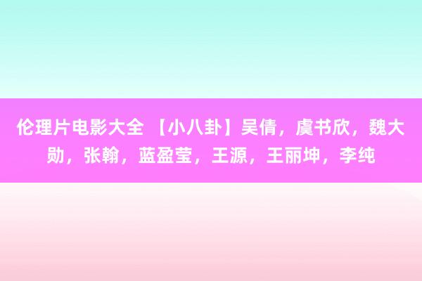 伦理片电影大全 【小八卦】吴倩，虞书欣，魏大勋，张翰，蓝盈莹，王源，王丽坤，李纯