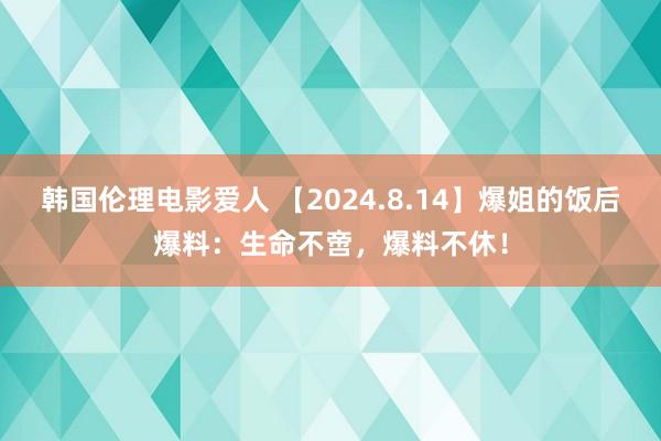 韩国伦理电影爱人 【2024.8.14】爆姐的饭后爆料：生命不啻，爆料不休！