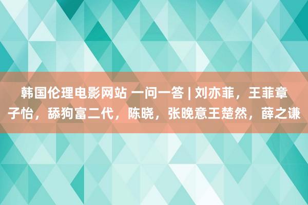 韩国伦理电影网站 一问一答 | 刘亦菲，王菲章子怡，舔狗富二代，陈晓，张晚意王楚然，薛之谦