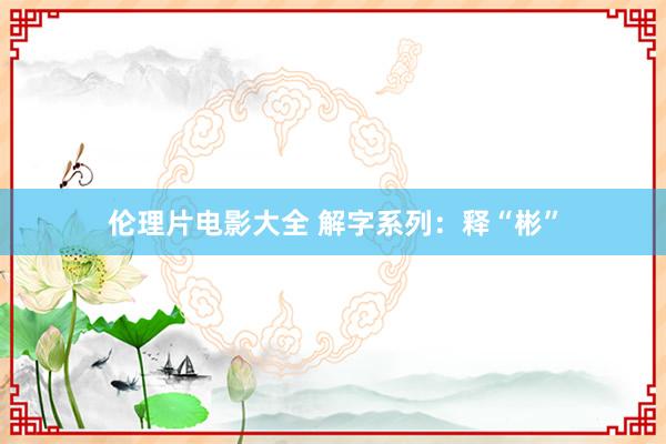 伦理片电影大全 解字系列：释“彬”