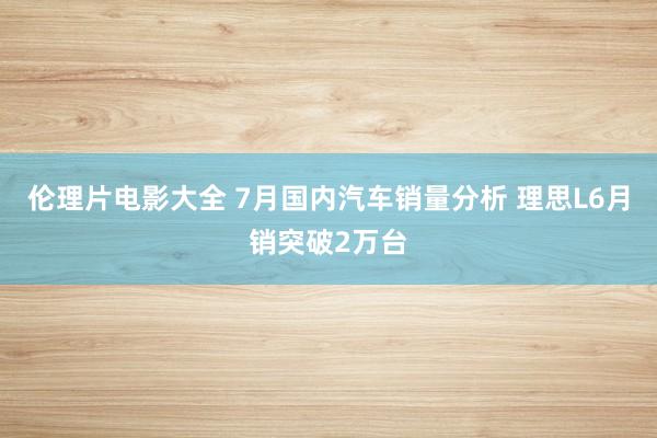 伦理片电影大全 7月国内汽车销量分析 理思L6月销突破2万台