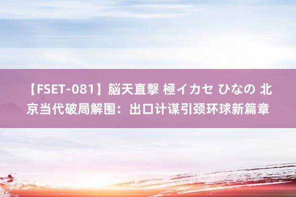 【FSET-081】脳天直撃 極イカセ ひなの 北京当代破局解围：出口计谋引颈环球新篇章