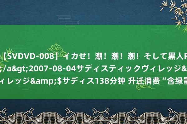 【SVDVD-008】イカせ！潮！潮！潮！そして黒人FUCK！2 ひなの</a>2007-08-04サディスティックヴィレッジ&$サディス138分钟 升迁消费“含绿量” 引发经济增长新动能