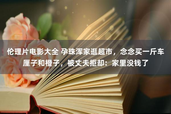 伦理片电影大全 孕珠浑家逛超市，念念买一斤车厘子和橙子，被丈夫拒却：家里没钱了