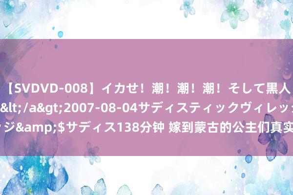 【SVDVD-008】イカせ！潮！潮！潮！そして黒人FUCK！2 ひなの</a>2007-08-04サディスティックヴィレッジ&$サディス138分钟 嫁到蒙古的公主们真实不允许生养，原因令东谈主吟唱