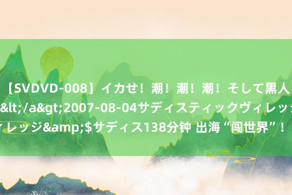 【SVDVD-008】イカせ！潮！潮！潮！そして黒人FUCK！2 ひなの</a>2007-08-04サディスティックヴィレッジ&$サディス138分钟 出海“闯世界”！这里的外贸企业正乘风远航