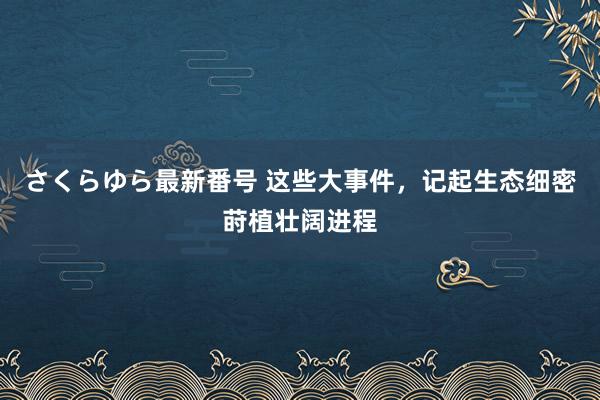 さくらゆら最新番号 这些大事件，记起生态细密莳植壮阔进程