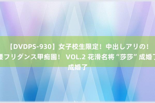 【DVDPS-930】女子校生限定！中出しアリの！腰フリダンス甲痴園！ VOL.2 花滑名将“莎莎”成婚了