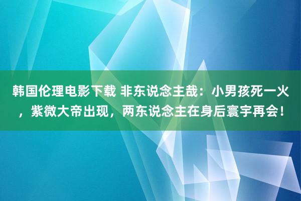 韩国伦理电影下载 非东说念主哉：小男孩死一火，紫微大帝出现，两东说念主在身后寰宇再会！