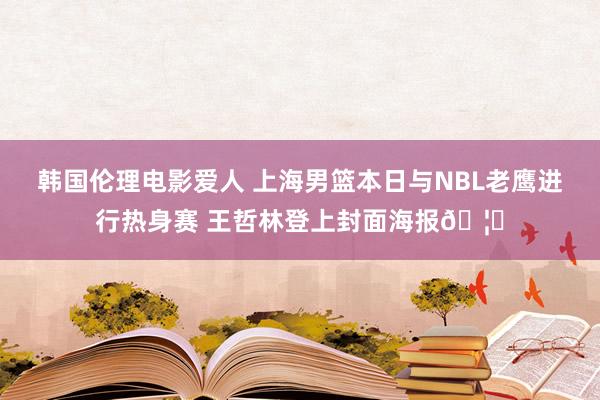 韩国伦理电影爱人 上海男篮本日与NBL老鹰进行热身赛 王哲林登上封面海报?