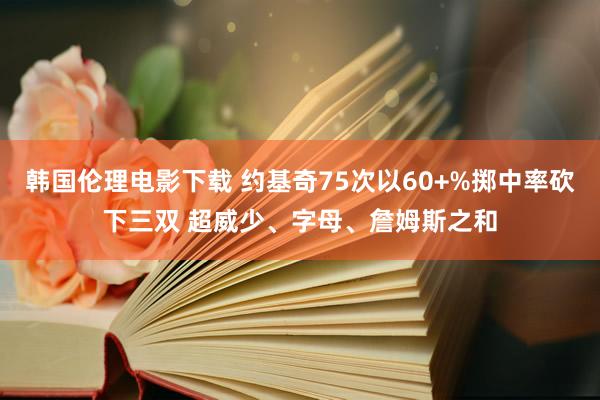 韩国伦理电影下载 约基奇75次以60+%掷中率砍下三双 超威少、字母、詹姆斯之和